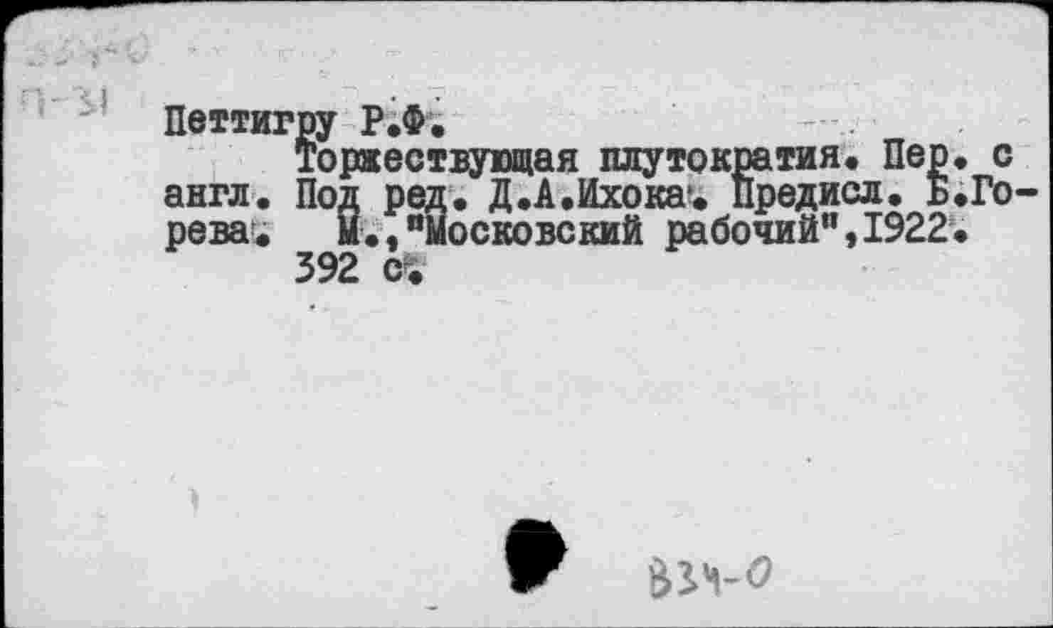 ﻿Петтигру Р.Ф.
Торжествующая плутократия. Пер. с англ. Под ред. Д.А.Ихока1. Предисл. Б.Го рева. Й.,“Московский рабочий",1922.
392 (fc
